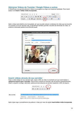 Adicionar Vídeos do Youtube / Google Vídeos e outros
O WordPress nos permite adicionar vídeos à sua página ou artigo com bastante facilidade. Para inserir
basta ir em Inserir / Editar mídia incorporada.




Após o clique será aberta uma nova janela, em que se pode colocar o endereço do vídeo que se encontra
no youtube ou do seu servidor web. O WordPress também permite a escolha da dimensão do vídeo, no
entanto a dimensão padrão é de 425x350 pixels.




Inserir vídeos através do seu servidor
Caso o vídeo esteja em seu servidor web, copie o URL do vídeo no momento em que você realizar o
upload do arquivo para o servidor. Para enviar o arquivo ao servidor não se precisa necessariamente
inserir o arquivo no artigo, vale dizer, pode-se enviar arquivos ao servidor copiando o URL do arquivo.




Após copiar siga o procedimento de publicar o vídeo por meio da opção Inserir/editar mídia incorporada.



                                                                                                          10
 