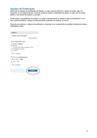 Opções de Publicação
Estas são as opções de publicação de Artigos, ou seja, pode-se informar o status do artigo, seja um
rascunho ou um artigo à revisar. Contudo, pode-se mudar a visibilidade do artigo, ou seja, ser um artigo
público, com senha de acesso ou privado.

Existe ainda a possibilidade de publicar um artigo imediatamente ou alterar a data do lançamento. Com
isso, pode-se publicar o artigo na data escolhida, podendo ser anterior ou futura.

Clicando em publicar, o artigo será publicado e colocado no ar, respeitando as opções inseridas de status,
visibilidade e data.




                                                                                                           11
 