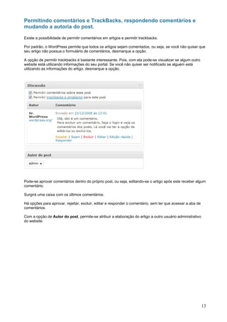 Permitindo comentários e TrackBacks, respondendo comentários e
mudando a autoria do post.

Existe a possibilidade de permitir comentários em artigos e permitir trackbacks.

Por padrão, o WordPress permite que todos os artigos sejam comentados, ou seja, se você não quiser que
seu artigo não possua o formulário de comentários, desmarque a opção.

A opção de permitir trackbacks é bastante interessante. Pois, com ela pode-se visualizar se algum outro
website está utilizando informações do seu portal. Se você não quiser ser notificado se alguém está
utilizando as informações do artigo, desmarque a opção.




Pode-se aprovar comentários dentro do próprio post, ou seja, editando-se o artigo após este receber algum
comentário.

Surgirá uma caixa com os últimos comentários.

Há opções para aprovar, rejeitar, excluir, editar e responder o comentário, sem ter que acessar a aba de
comentários.

Com a opção de Autor do post, permite-se atribuir a elaboração do artigo a outro usuário administrativo
do website.




                                                                                                           13
 