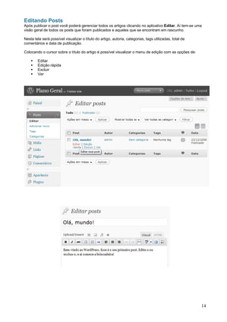 Editando Posts
Após publicar o post você poderá gerenciar todos os artigos clicando no aplicativo Editar. Aí tem-se uma
visão geral de todos os posts que foram publicados e aqueles que se encontram em rascunho.

Nesta tela será possível visualizar o título do artigo, autoria, categorias, tags utilizadas, total de
comentários e data de publicação.

Colocando o cursor sobre o título do artigo é possível visualizar o menu de edição com as opções de:

        Editar
        Edição rápida
        Excluir
        Ver




                                                                                                         14
 