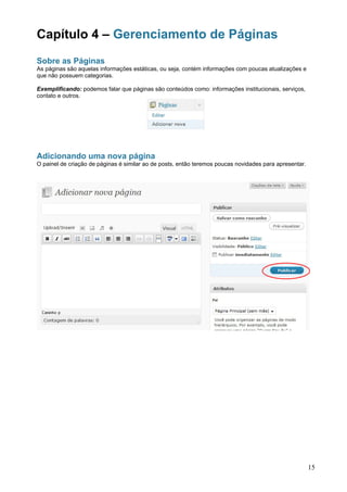Capítulo 4 – Gerenciamento de Páginas
Sobre as Páginas
As páginas são aquelas informações estáticas, ou seja, contém informações com poucas atualizações e
que não possuem categorias.

Exemplificando: podemos falar que páginas são conteúdos como: informações institucionais, serviços,
contato e outros.




Adicionando uma nova página
O painel de criação de páginas é similar ao de posts, então teremos poucas novidades para apresentar.




                                                                                                        15
 