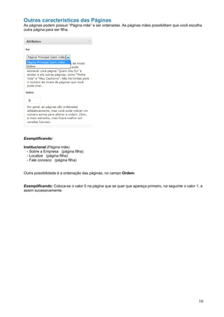 Outras características das Páginas
As páginas podem possuir “Página mãe” e ser ordenadas. As páginas mães possibilitam que você escolha
outra página para ser filha.




Exemplificando:

Institucional (Página mãe)
  - Sobre a Empresa (página filha)
  - Localize (página filha)
  - Fale conosco (página filha)


Outra possibilidade é a ordenação das páginas, no campo Ordem.


Exemplificando: Coloca-se o valor 0 na página que se quer que apareça primeiro, na seguinte o valor 1, e
assim sucessivamente.




                                                                                                     16
 