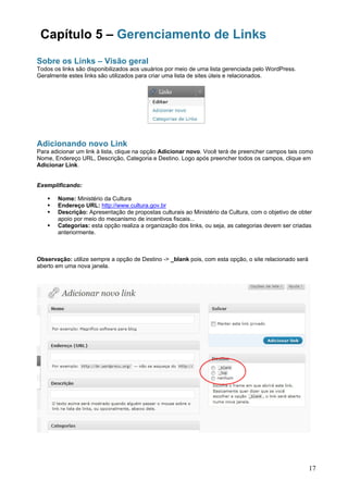 Capítulo 5 – Gerenciamento de Links
Sobre os Links – Visão geral
Todos os links são disponibilizados aos usuários por meio de uma lista gerenciada pelo WordPress.
Geralmente estes links são utilizados para criar uma lista de sites úteis e relacionados.




Adicionando novo Link
Para adicionar um link à lista, clique na opção Adicionar novo. Você terá de preencher campos tais como
Nome, Endereço URL, Descrição, Categoria e Destino. Logo após preencher todos os campos, clique em
Adicionar Link.


Exemplificando:

       Nome: Ministério da Cultura
       Endereço URL: http://www.cultura.gov.br
       Descrição: Apresentação de propostas culturais ao Ministério da Cultura, com o objetivo de obter
       apoio por meio do mecanismo de incentivos fiscais...
       Categorias: esta opção realiza a organização dos links, ou seja, as categorias devem ser criadas
       anteriormente.



Observação: utilize sempre a opção de Destino -> _blank pois, com esta opção, o site relacionado será
aberto em uma nova janela.




                                                                                                        17
 