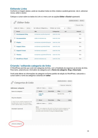 Editando Links
Conforme a imagem abaixo, pode-se visualizar todos os links criados e poderá gerenciar, isto é, adicionar
novos, editar e excluir.

Coloque o cursor sobre os dados do Link e o menu com as opções Editar e Excluir aparecerá.




Criando / editando categoria de links
O WordPress permite que você crie categorias de links, com a finalidade de organizar as árvores de links.
Para tanto, preenche-se o formulário da categoria com o Nome da categoria, Slug e Descrição.

Você pode alterar as informações da categoria na forma padrão de edição do WordPress, colocando o
cursor sobre o nome da categoria e clicando em editar.




                                                                                                        18
 