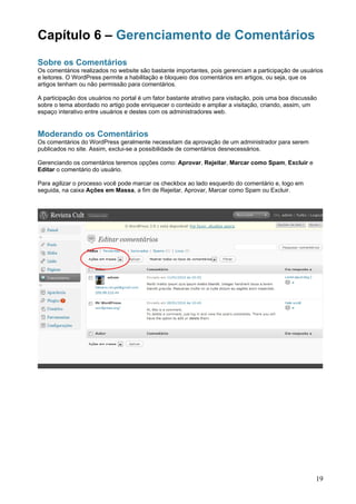 Capítulo 6 – Gerenciamento de Comentários
Sobre os Comentários
Os comentários realizados no website são bastante importantes, pois gerenciam a participação de usuários
e leitores. O WordPress permite a habilitação e bloqueio dos comentários em artigos, ou seja, que os
artigos tenham ou não permissão para comentários.

A participação dos usuários no portal é um fator bastante atrativo para visitação, pois uma boa discussão
sobre o tema abordado no artigo pode enriquecer o conteúdo e ampliar a visitação, criando, assim, um
espaço interativo entre usuários e destes com os administradores web.


Moderando os Comentários
Os comentários do WordPress geralmente necessitam da aprovação de um administrador para serem
publicados no site. Assim, exclui-se a possibilidade de comentários desnecessários.

Gerenciando os comentários teremos opções como: Aprovar, Rejeitar, Marcar como Spam, Excluir e
Editar o comentário do usuário.

Para agilizar o processo você pode marcar os checkbox ao lado esquerdo do comentário e, logo em
seguida, na caixa Ações em Massa, a fim de Rejeitar, Aprovar, Marcar como Spam ou Excluir.




                                                                                                        19
 