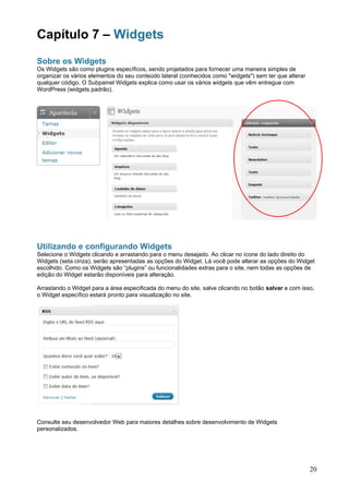 Capítulo 7 – Widgets
Sobre os Widgets
Os Widgets são como plugins específicos, sendo projetados para fornecer uma maneira simples de
organizar os vários elementos do seu conteúdo lateral (conhecidos como "widgets") sem ter que alterar
qualquer código. O Subpainel Widgets explica como usar os vários widgets que vêm entregue com
WordPress (widgets padrão).




Utilizando e configurando Widgets
Selecione o Widgets clicando e arrastando para o menu desejado. Ao clicar no ícone do lado direito do
Widgets (seta cinza), serão apresentadas as opções do Widget. Lá você pode alterar as opções do Widget
escolhido. Como os Widgets são “plugins” ou funcionalidades extras para o site, nem todas as opções de
edição do Widget estarão disponíveis para alteração.

Arrastando o Widget para a área especificada do menu do site, salve clicando no botão salvar e com isso,
o Widget específico estará pronto para visualização no site.




Consulte seu desenvolvedor Web para maiores detalhes sobre desenvolvimento de Widgets
personalizados.




                                                                                                        20
 
