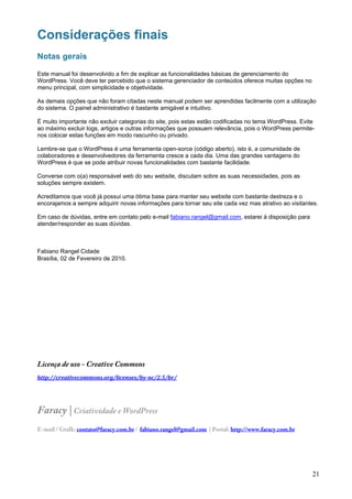Considerações finais
Notas gerais

Este manual foi desenvolvido a fim de explicar as funcionalidades básicas de gerenciamento do
WordPress. Você deve ter percebido que o sistema gerenciador de conteúdos oferece muitas opções no
menu principal, com simplicidade e objetividade.

As demais opções que não foram citadas neste manual podem ser aprendidas facilmente com a utilização
do sistema. O painel administrativo é bastante amigável e intuitivo.

É muito importante não excluir categorias do site, pois estas estão codificadas no tema WordPress. Evite
ao máximo excluir logs, artigos e outras informações que possuem relevância, pois o WordPress permite-
nos colocar estas funções em modo rascunho ou privado.

Lembre-se que o WordPress é uma ferramenta open-sorce (código aberto), isto é, a comunidade de
colaboradores e desenvolvedores da ferramenta cresce a cada dia. Uma das grandes vantagens do
WordPress é que se pode atribuir novas funcionalidades com bastante facilidade.

Converse com o(a) responsável web do seu website, discutam sobre as suas necessidades, pois as
soluções sempre existem.

Acreditamos que você já possui uma ótima base para manter seu website com bastante destreza e o
encorajamos a sempre adquirir novas informações para tornar seu site cada vez mas atrativo ao visitantes.

Em caso de dúvidas, entre em contato pelo e-mail fabiano.rangel@gmail.com, estarei à disposição para
atender/responder as suas dúvidas.



Fabiano Rangel Cidade
Brasília, 02 de Fevereiro de 2010.




Licença de uso - Creative Commons
http://creativecommons.org/licenses/by­nc/2.5/br/




Faracy | Criatividade e WordPress
E-mail / Gtalk: contato@faracy.com.br / fabiano.rangel@gmail.com | Portal: http://www.faracy.com.br




                                                                                                       21
 