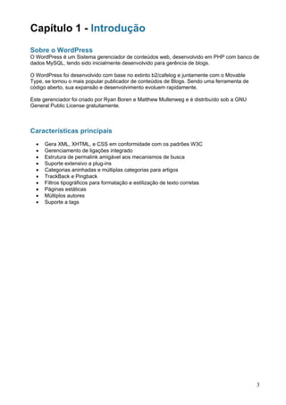 Capítulo 1 - Introdução
Sobre o WordPress
O WordPress é um Sistema gerenciador de conteúdos web, desenvolvido em PHP com banco de
dados MySQL, tendo sido inicialmente desenvolvido para gerência de blogs.

O WordPress foi desenvolvido com base no extinto b2/cafelog e juntamente com o Movable
Type, se tornou o mais popular publicador de conteúdos de Blogs. Sendo uma ferramenta de
código aberto, sua expansão e desenvolvimento evoluem rapidamente.

Este gerenciador foi criado por Ryan Boren e Matthew Mullenweg e é distribuído sob a GNU
General Public License gratuitamente.



Características principais
  •   Gera XML, XHTML, e CSS em conformidade com os padrões W3C
  •   Gerenciamento de ligações integrado
  •   Estrutura de permalink amigável aos mecanismos de busca
  •   Suporte extensivo a plug-ins
  •   Categorias aninhadas e múltiplas categorias para artigos
  •   TrackBack e Pingback
  •   Filtros tipográficos para formatação e estilização de texto corretas
  •   Páginas estáticas
  •   Múltiplos autores
  •   Suporte a tags




                                                                                           3
 