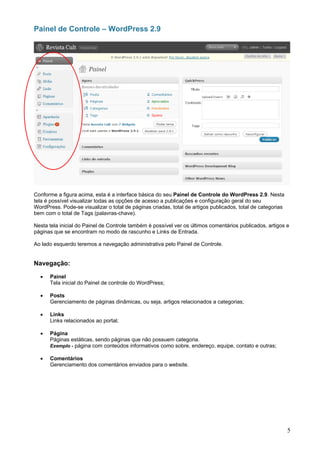 Painel de Controle – WordPress 2.9




Conforme a figura acima, esta é a interface básica do seu Painel de Controle do WordPress 2.9. Nesta
tela é possível visualizar todas as opções de acesso a publicações e configuração geral do seu
WordPress. Pode-se visualizar o total de páginas criadas, total de artigos publicados, total de categorias
bem com o total de Tags (palavras-chave).

Nesta tela inicial do Painel de Controle também é possível ver os últimos comentários publicados, artigos e
páginas que se encontram no modo de rascunho e Links de Entrada.

Ao lado esquerdo teremos a navegação administrativa pelo Painel de Controle.


Navegação:

  •   Painel
      Tela inicial do Painel de controle do WordPress;

  •   Posts
      Gerenciamento de páginas dinâmicas, ou seja, artigos relacionados a categorias;

  •   Links
      Links relacionados ao portal;

  •   Página
      Páginas estáticas, sendo páginas que não possuem categoria.
      Exemplo - página com conteúdos informativos como sobre, endereço, equipe, contato e outras;

  •   Comentários
      Gerenciamento dos comentários enviados para o website.




                                                                                                             5
 