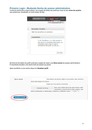 Primeiro Login - Mudando Senha de acesso administrativo
Conforme demonstra a figura abaixo, há a opção de Editar seu perfil por meio do seu nome de usuário,
que poderá ser visualizado no canto direito da tela.




No final do formulário de perfil você terá a opção de inserir uma Nova senha de acesso administrativo.
É importante escolher uma senha forte de acesso ao painel.

Após escolhida a nova senha clique em Atualizar perfil.




                                                                                                         6
 