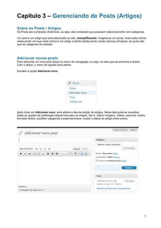 Capítulo 3 – Gerenciando de Posts (Artigos)
Sobre os Posts / Artigos
Os Posts são conteúdos dinâmicos, ou seja, são conteúdos que possuem relacionamento com categorias.

Um post é um artigo que será adicionado ao site, exemplificando: imagine-se um jornal, onde cada notícia
neste jornal, em que cada notícia é um artigo e dentro deste jornal, existe colunas principais, as quais são
que as categorias do website.




Adicionar novos posts
Para adicionar um novo post clique no menu de navegação, ou seja, na seta que se encontra à direita.
Com o clique, o menu de opções será aberto.

Escolha a opção Adicionar novo.




Após clicar em Adicionar novo, será aberta a tela de edição de artigos. Nesta tela pode-se visualizar
todas as opções de publicação disponíveis para os artigos, isto é, inserir imagens, vídeos, arquivos, textos,
formatar textos, escolher categorias e palavras-chave, mudar o status do artigo entre outros.




                                                                                                            7
 