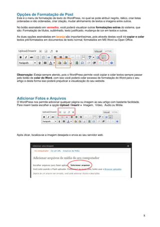 Opções de Formatação de Post
Este é o menu de formatação de texto do WordPress, no qual se pode atribuir negrito, itálico, criar listas
ordenadas e não ordenadas, criar citação, mudar alinhamento de textos e imagens entre outros.

No botão assinalado em vermelho, você poderá visualizar outras formatações extras do sistema, que
são: Formatação de títulos, sublinhado, texto justificado, mudança de cor em textos e outras.

As duas opções assinaladas em laranja são importantíssimas, pois através destas você irá copiar e colar
textos pré-formatados em documentos de texto normal, formatados em MS Word ou Open Office.




Observação: Esteja sempre atendo, pois o WordPress permite você copiar e colar textos sempre passar
pelo botão de colar do Word, com isso você poderá colar excesso de formatação do Word para o seu
artigo e desta forma isso poderá prejudicar a visualização do seu website.




Adicionar Fotos e Arquivos
O WordPress nos permite adicionar qualquer página ou imagem ao seu artigo com bastante facilidade.
Para inserir basta escolher a opção Upload / Inserir » Imagem, Vídeo, Áudio ou Mídia.




Após clicar, localiza-se a imagem desejada e envia ao seu servidor web.




                                                                                                             8
 