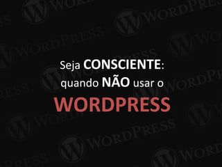 Seja CONSCIENTE:
quando NÃO usar o
WORDPRESS
 