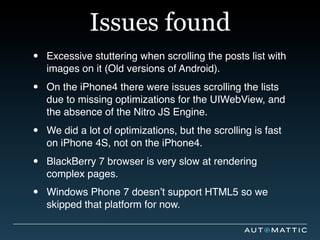 Issues found
•   Excessive stuttering when scrolling the posts list with
    images on it (Old versions of Android).

•   On the iPhone4 there were issues scrolling the lists
    due to missing optimizations for the UIWebView, and
    the absence of the Nitro JS Engine.

•   We did a lot of optimizations, but the scrolling is fast
    on iPhone 4S, not on the iPhone4.

•   BlackBerry 7 browser is very slow at rendering
    complex pages.

•   Windows Phone 7 doesn’t support HTML5 so we
    skipped that platform for now.
 