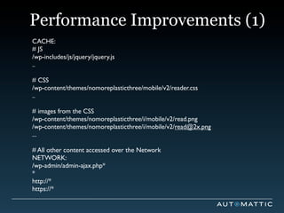 Performance Improvements (1)
CACHE:
# JS
/wp-includes/js/jquery/jquery.js
..

# CSS
/wp-content/themes/nomoreplasticthree/mobile/v2/reader.css
..

# images from the CSS
/wp-content/themes/nomoreplasticthree/i/mobile/v2/read.png
/wp-content/themes/nomoreplasticthree/i/mobile/v2/read@2x.png
...

# All other content accessed over the Network
NETWORK:
/wp-admin/admin-ajax.php*
*
http://*
https://*
 