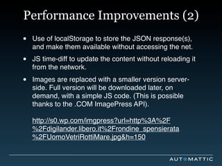 Performance Improvements (2)
•   Use of localStorage to store the JSON response(s),
    and make them available without accessing the net.

•   JS time-diff to update the content without reloading it
    from the network.

•   Images are replaced with a smaller version server-
    side. Full version will be downloaded later, on
    demand, with a simple JS code. (This is possible
    thanks to the .COM ImagePress API).

    http://s0.wp.com/imgpress?url=http%3A%2F
    %2Fdigilander.libero.it%2Frondine_spensierata
    %2FUomoVetriRottiMare.jpg&h=150
 