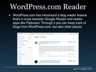 WordPress.com Reader
•   WordPress.com has introduced a blog reader feature
    that’s a cross between Google Reader and reader
    apps like Flipboard. Through it you can keep track of
    blogs from WordPress.com, but also other places.
 