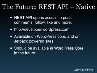 The Future: REST API + Native
  • REST API opens access to posts,
    comments, follow, like and more.

  • http://developer.wordpress.com
  • Available on WordPress.com, and on
    Jetpack powered sites.

  • Should be available in WordPress Core
    in the future.
 