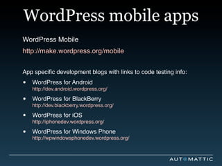 WordPress mobile apps
WordPress Mobile
http://make.wordpress.org/mobile


App speciﬁc development blogs with links to code testing info:

•   WordPress for Android
    http://dev.android.wordpress.org/

•   WordPress for BlackBerry
    http://dev.blackberry.wordpress.org/

•   WordPress for iOS
    http://iphonedev.wordpress.org/

•   WordPress for Windows Phone
    http://wpwindowsphonedev.wordpress.org/
 