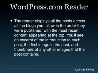 WordPress.com Reader
• The reader displays all the posts across
  all the blogs you follow in the order they
  were published, with the most recent
  content appearing at the top. You’ll see
  an excerpt of the introduction to each
  post, the ﬁrst image in the post, and
  thumbnails of any other images that the
  post contains.
 
