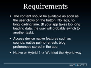 Requirements
•   The content should be available as soon as
    the user clicks on the button. No lags, no
    long loading time. (If your app takes too long
    loading data, the user will probably switch to
    another task).

•   Access device native features such as
    sounds, native pull-to-refresh, blog
    preferences stored in the app.

•   Native or Hybrid ? -> We tried the Hybrid way
 