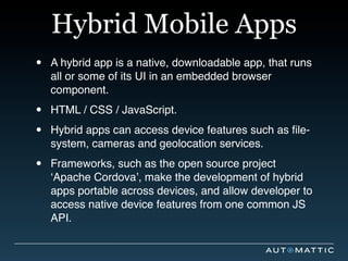 Hybrid Mobile Apps
•   A hybrid app is a native, downloadable app, that runs
    all or some of its UI in an embedded browser
    component.

•   HTML / CSS / JavaScript.

•   Hybrid apps can access device features such as ﬁle-
    system, cameras and geolocation services.

•   Frameworks, such as the open source project
    ‘Apache Cordova’, make the development of hybrid
    apps portable across devices, and allow developer to
    access native device features from one common JS
    API.
 