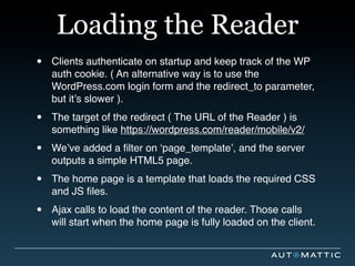 Loading the Reader
•   Clients authenticate on startup and keep track of the WP
    auth cookie. ( An alternative way is to use the
    WordPress.com login form and the redirect_to parameter,
    but it’s slower ).

•   The target of the redirect ( The URL of the Reader ) is
    something like https://wordpress.com/reader/mobile/v2/

•   We’ve added a ﬁlter on ‘page_template’, and the server
    outputs a simple HTML5 page.

•   The home page is a template that loads the required CSS
    and JS ﬁles.

•   Ajax calls to load the content of the reader. Those calls
    will start when the home page is fully loaded on the client.
 
