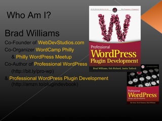 Who Am I?

Brad Williams
Co-Founder of WebDevStudios.com
Co-Organizer WordCamp Philly
   & Philly WordPress Meetup
Co-Author of Professional WordPress
   (http://bit.ly/pro-wp)
& Professional WordPress Plugin Development
   (http://amzn.to/plugindevbook)




           Slides available at: http://www.slideshare.net/williamsba
 
