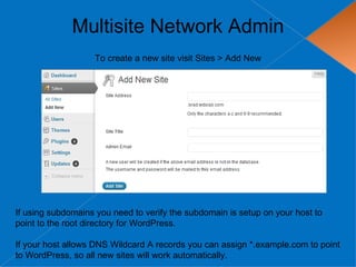Multisite Network Admin
                   To create a new site visit Sites > Add New




If using subdomains you need to verify the subdomain is setup on your host to
point to the root directory for WordPress.

If your host allows DNS Wildcard A records you can assign *.example.com to point
to WordPress, so all new sites will work automatically.
 