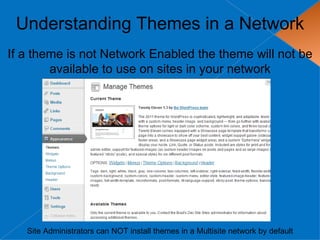 Understanding Themes in a Network
If a theme is not Network Enabled the theme will not be
        available to use on sites in your network




   Site Administrators can NOT install themes in a Multisite network by default
 