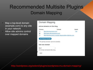 Recommended Multisite Plugins
                          Domain Mapping

• Map a top-level domain
  (example.com) to any site
  in your network
• Allow site admins control
  over mapped domains




        http://wordpress.org/extend/plugins/wordpress-mu-domain-mapping/
 