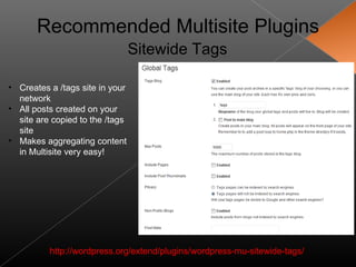 Recommended Multisite Plugins
                                 Sitewide Tags

• Creates a /tags site in your
  network
• All posts created on your
  site are copied to the /tags
  site
• Makes aggregating content
  in Multisite very easy!




          http://wordpress.org/extend/plugins/wordpress-mu-sitewide-tags/
 