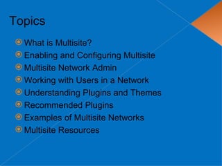 Topics
 What is Multisite?
 Enabling and Configuring Multisite
 Multisite Network Admin
 Working with Users in a Network
 Understanding Plugins and Themes
 Recommended Plugins
 Examples of Multisite Networks
 Multisite Resources
 