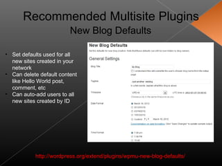 Recommended Multisite Plugins
                         New Blog Defaults

• Set defaults used for all
  new sites created in your
  network
• Can delete default content
  like Hello World post,
  comment, etc
• Can auto-add users to all
  new sites created by ID




           http://wordpress.org/extend/plugins/wpmu-new-blog-defaults/
 