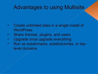 Advantages to using Multisite


•   Create unlimited sites in a single install of
    WordPress
•   Share themes, plugins, and users
•   Upgrade once upgrade everything
•   Run as subdomains, subdirectories, or top-
    level domains
 