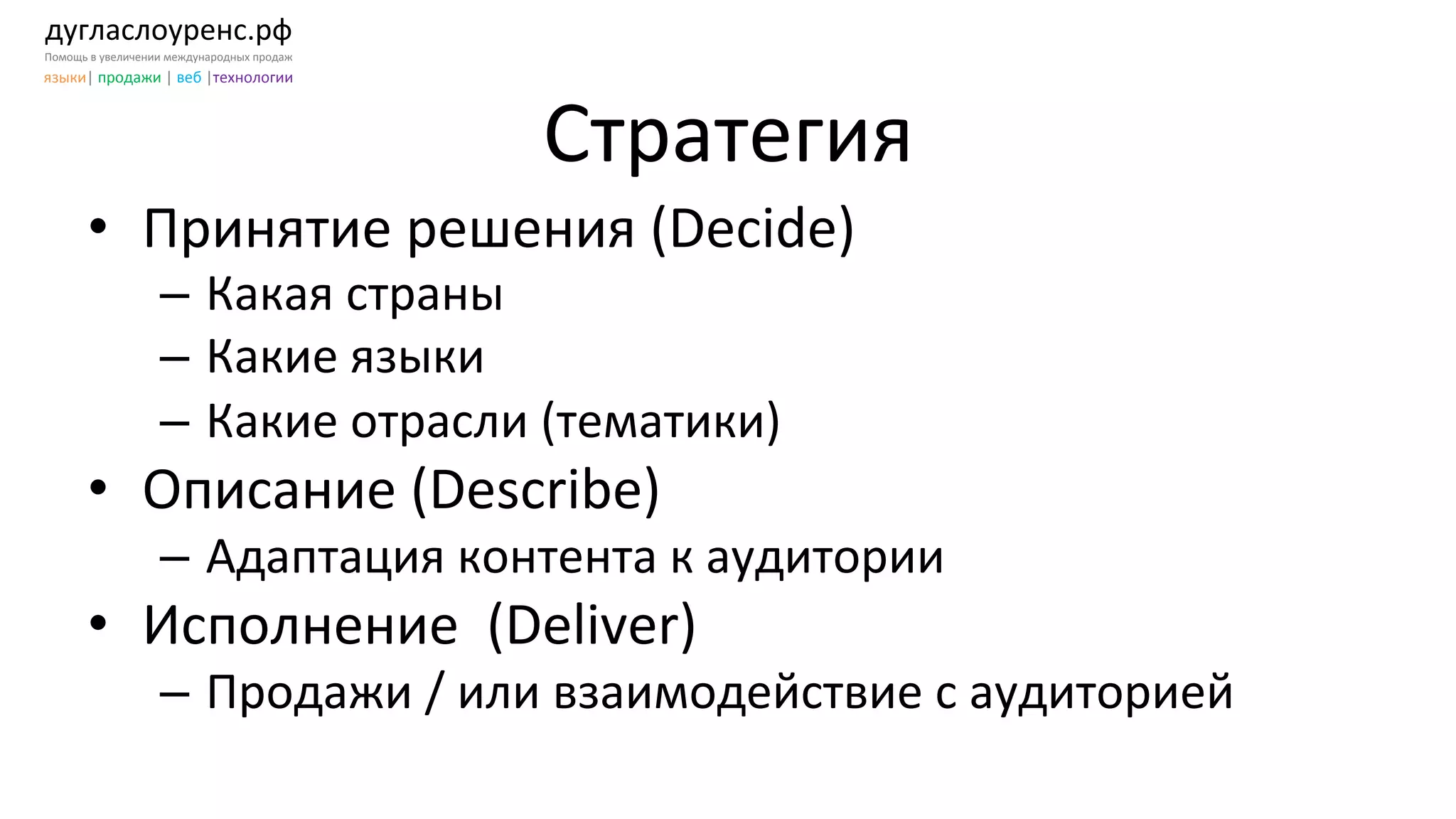 дугласлоуренс.рф	
  
Помощь	
  в	
  увеличении	
  международных	
  продаж	
  
языки|	
  продажи	
  |	
  веб	
  |технологии	
  
Стратегия	
  
•  Принятие	
  решения	
  (Decide)	
  
–  Какая	
  страны	
  
–  Какие	
  языки	
  
–  Какие	
  отрасли	
  (тематики)	
  
•  Описание	
  (Describe)	
  
–  Адаптация	
  контента	
  к	
  аудитории	
  
•  Исполнение	
  	
  (Deliver)	
  
–  Продажи	
  /	
  или	
  взаимодействие	
  с	
  аудиторией	
  
 