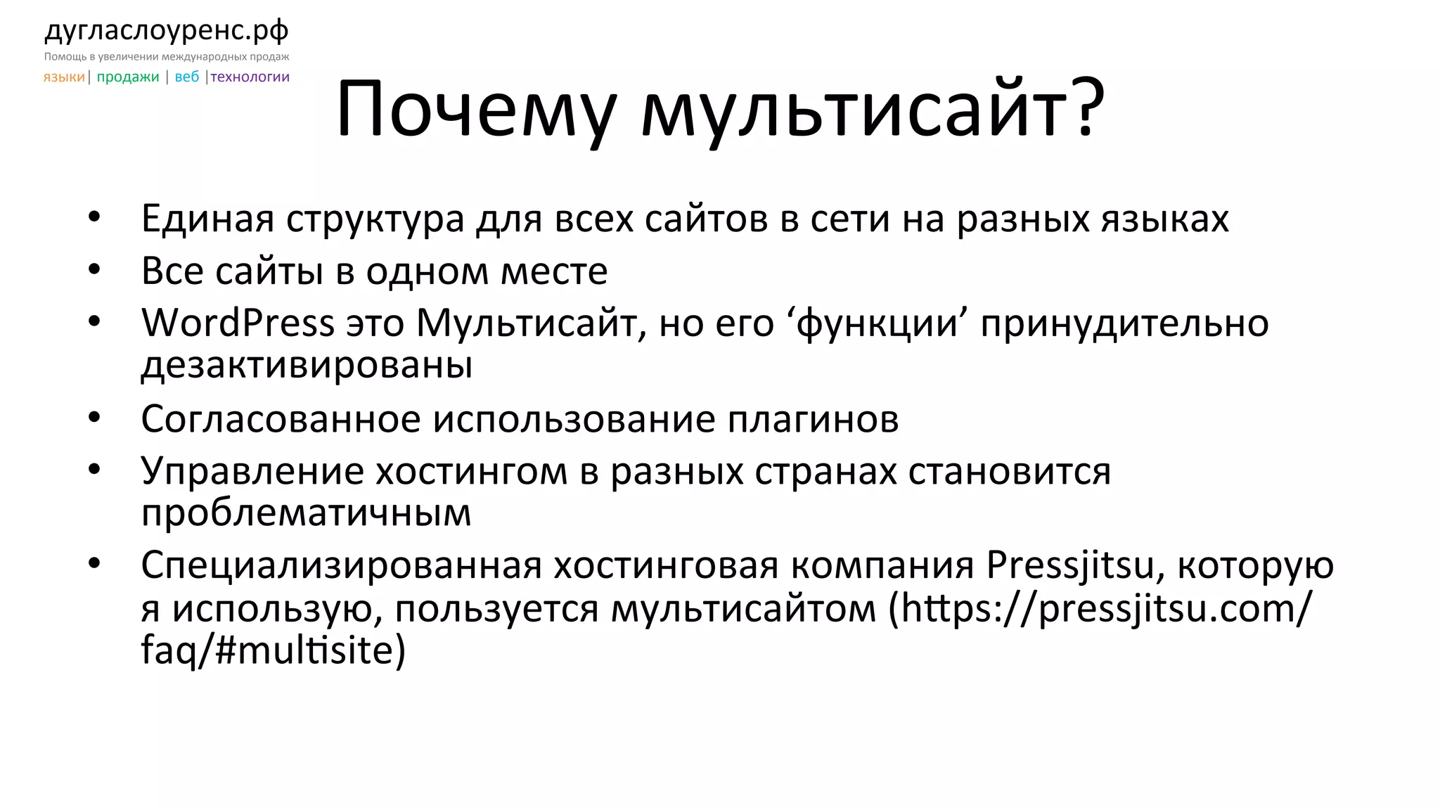 дугласлоуренс.рф	
  
Помощь	
  в	
  увеличении	
  международных	
  продаж	
  
языки|	
  продажи	
  |	
  веб	
  |технологии	
  
Почему	
  мультисайт?	
  
•  Единая	
  структура	
  для	
  всех	
  сайтов	
  в	
  сети	
  на	
  разных	
  языках	
  
•  Все	
  сайты	
  в	
  одном	
  месте	
  
•  WordPress	
  это	
  Мультисайт,	
  но	
  его	
  ‘функции’	
  принудительно	
  
дезактивированы	
  	
  
•  Согласованное	
  использование	
  плагинов	
  
•  Управление	
  хостингом	
  в	
  разных	
  странах	
  становится	
  
проблематичным	
  	
  
•  Специализированная	
  хостинговая	
  компания	
  Pressjitsu,	
  которую	
  
я	
  использую,	
  пользуется	
  мультисайтом	
  (h[ps://pressjitsu.com/
faq/#mulKsite)	
  
 