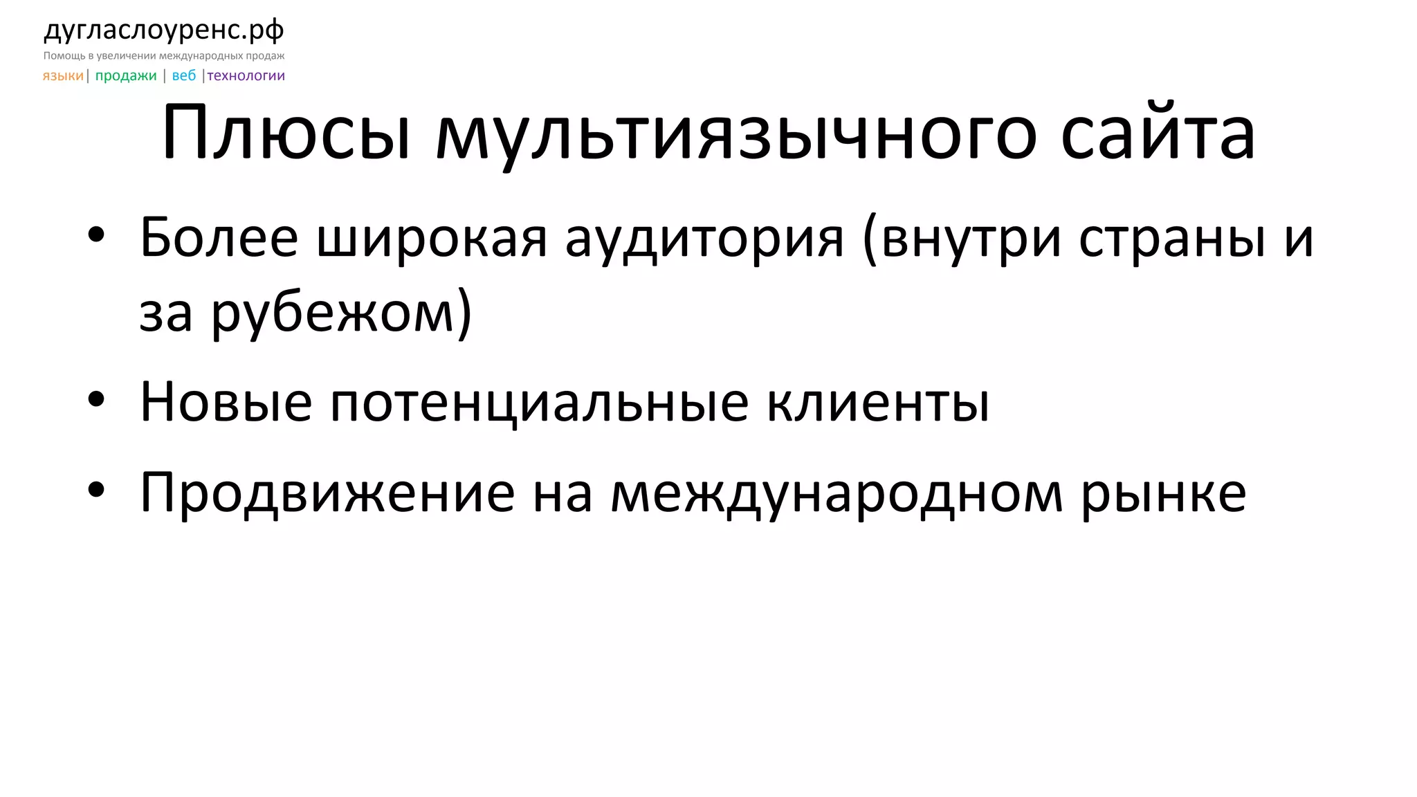 дугласлоуренс.рф	
  
Помощь	
  в	
  увеличении	
  международных	
  продаж	
  
языки|	
  продажи	
  |	
  веб	
  |технологии	
  
Плюсы	
  мультиязычного	
  сайта	
  
•  Более	
  широкая	
  аудитория	
  (внутри	
  страны	
  и	
  
за	
  рубежом)	
  
•  Новые	
  потенциальные	
  клиенты	
  	
  
•  Продвижение	
  на	
  международном	
  рынке	
  
 