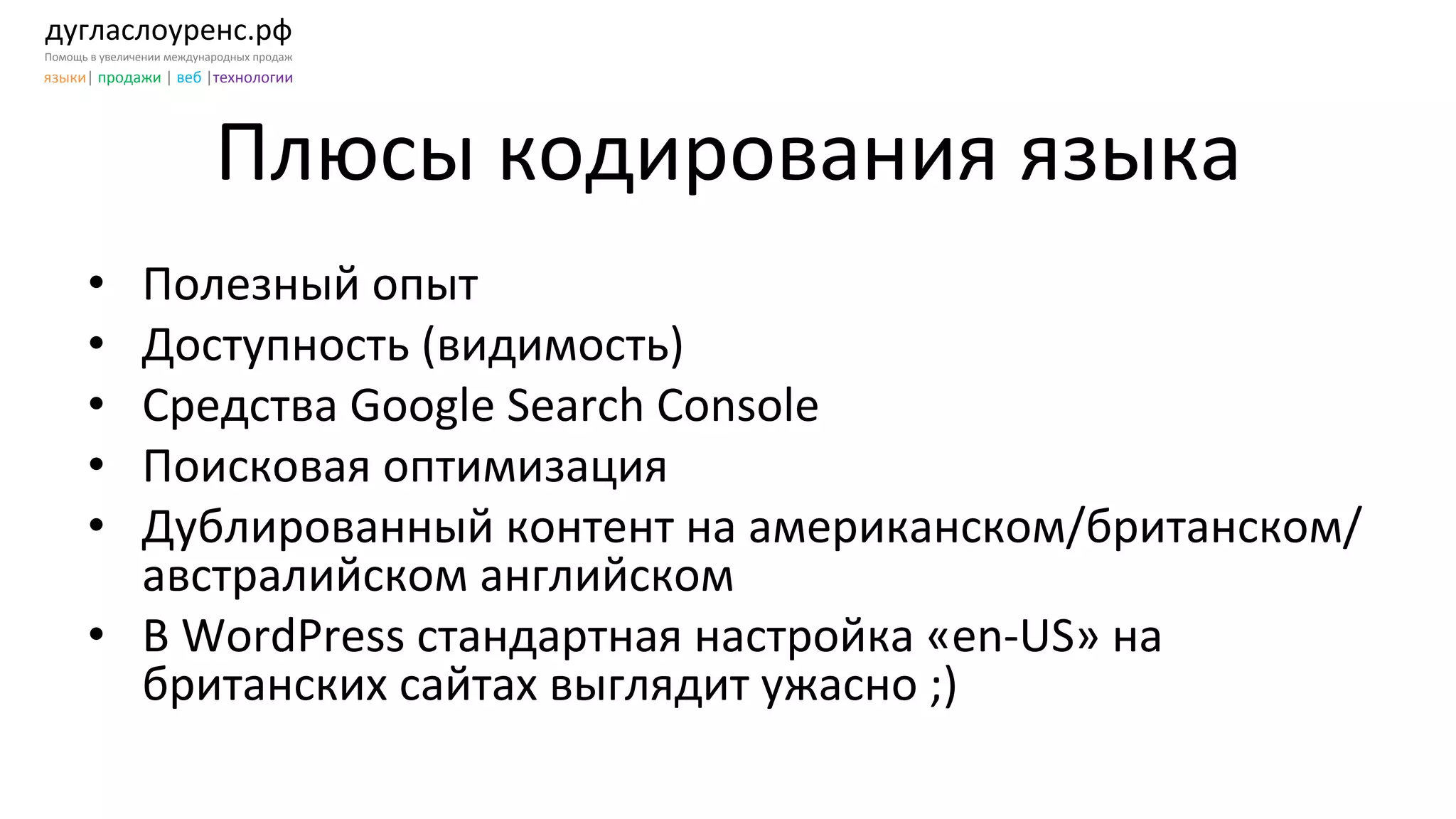 дугласлоуренс.рф	
  
Помощь	
  в	
  увеличении	
  международных	
  продаж	
  
языки|	
  продажи	
  |	
  веб	
  |технологии	
  
Плюсы	
  кодирования	
  языка	
  
	
  
•  Полезный	
  опыт	
  	
  
•  Доступность	
  (видимость)	
  
•  Средства	
  Google	
  Search	
  Console	
  	
  
•  Поисковая	
  оптимизация	
  
•  Дублированный	
  контент	
  на	
  американском/британском/
австралийском	
  английском	
  
•  В	
  WordPress	
  стандартная	
  настройка	
  «en-­‐US»	
  на	
  
британских	
  сайтах	
  выглядит	
  ужасно	
  ;)	
  	
  
 