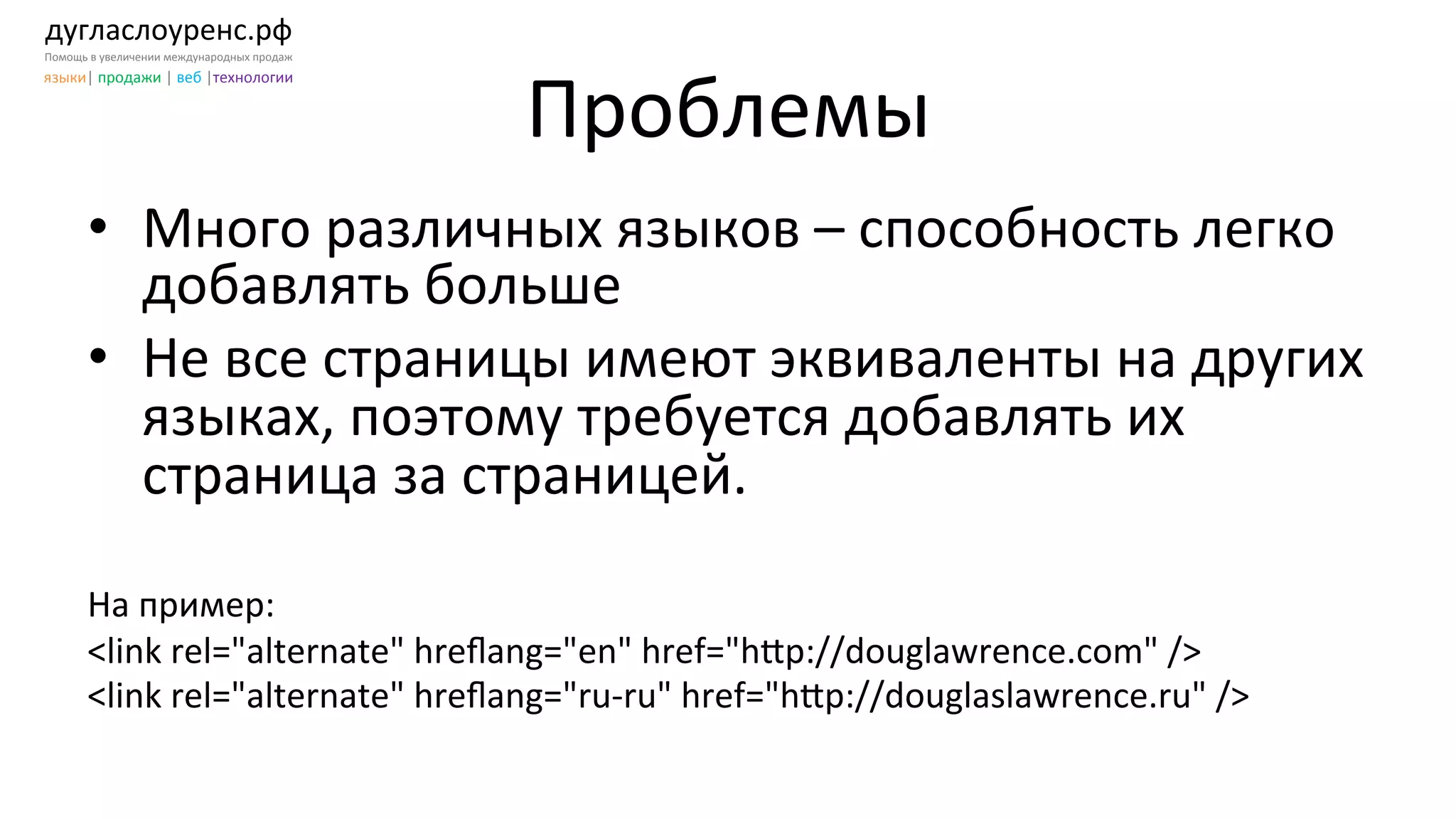 дугласлоуренс.рф	
  
Помощь	
  в	
  увеличении	
  международных	
  продаж	
  
языки|	
  продажи	
  |	
  веб	
  |технологии	
  
Проблемы	
  
•  Много	
  различных	
  языков	
  –	
  способность	
  легко	
  
добавлять	
  больше	
  	
  
•  Не	
  все	
  страницы	
  имеют	
  эквиваленты	
  на	
  других	
  
языках,	
  поэтому	
  требуется	
  добавлять	
  их	
  
страница	
  за	
  страницей.	
  
	
  
На	
  пример:	
  
<link	
  rel="alternate"	
  hreﬂang="en"	
  href="h[p://douglawrence.com"	
  />	
  
<link	
  rel="alternate"	
  hreﬂang="ru-­‐ru"	
  href="h[p://douglaslawrence.ru"	
  />	
  
 