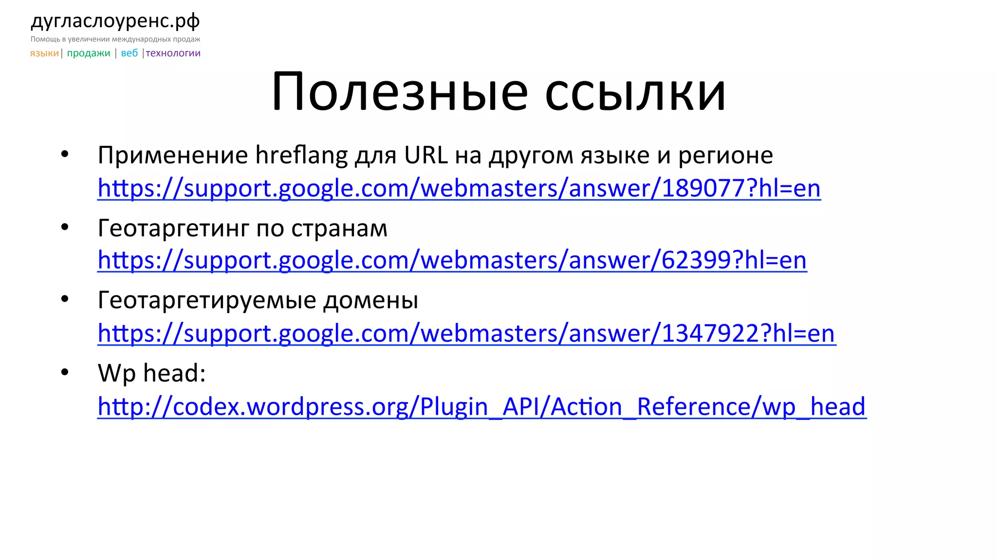 дугласлоуренс.рф	
  
Помощь	
  в	
  увеличении	
  международных	
  продаж	
  
языки|	
  продажи	
  |	
  веб	
  |технологии	
  
Полезные	
  ссылки	
  
•  Применение	
  hreﬂang	
  для	
  URL	
  на	
  другом	
  языке	
  и	
  регионе	
  	
  
h[ps://support.google.com/webmasters/answer/189077?hl=en	
  
•  Геотаргетинг	
  по	
  странам	
  
h[ps://support.google.com/webmasters/answer/62399?hl=en	
  
•  Геотаргетируемые	
  домены	
  
h[ps://support.google.com/webmasters/answer/1347922?hl=en	
  
•  Wp	
  head:	
  
h[p://codex.wordpress.org/Plugin_API/AcKon_Reference/wp_head	
  	
  
 