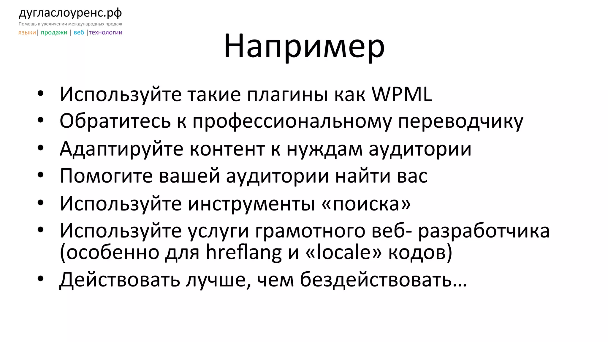 дугласлоуренс.рф	
  
Помощь	
  в	
  увеличении	
  международных	
  продаж	
  
языки|	
  продажи	
  |	
  веб	
  |технологии	
  
Например	
  
•  Используйте	
  такие	
  плагины	
  как	
  WPML	
  
•  Обратитесь	
  к	
  профессиональному	
  переводчику	
  
•  Адаптируйте	
  контент	
  к	
  нуждам	
  аудитории	
  
•  Помогите	
  вашей	
  аудитории	
  найти	
  вас	
  
•  Используйте	
  инструменты	
  «поиска»	
  
•  Используйте	
  услуги	
  грамотного	
  веб-­‐	
  разработчика	
  
(особенно	
  для	
  hreﬂang	
  и	
  «locale»	
  кодов)	
  
•  Действовать	
  лучше,	
  чем	
  бездействовать…	
  
 