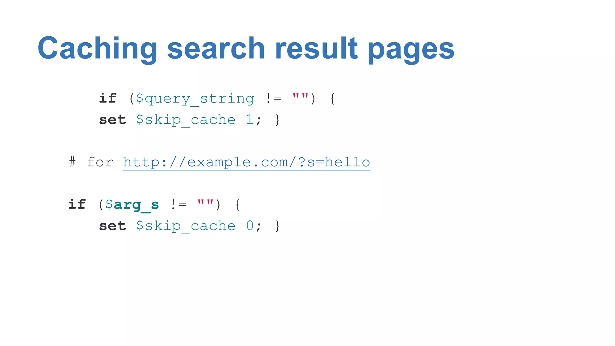 Caching search result pages 
if ($query_string != "") { 
set $skip_cache 1; } 
# for http://example.com/?s=hello 
if ($arg_s != "") { 
set $skip_cache 0; } 
 