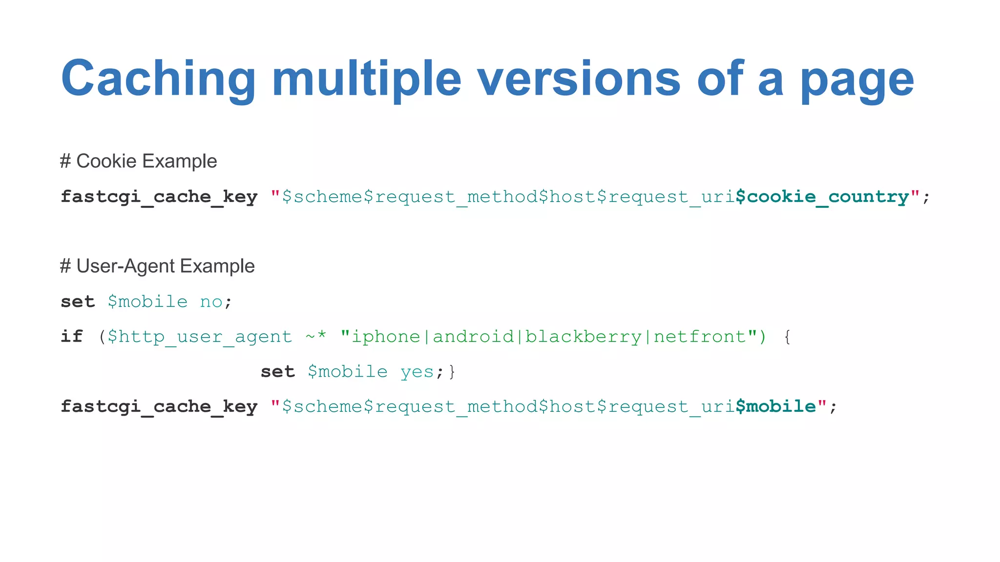 Caching multiple versions of a page 
# Cookie Example 
fastcgi_cache_key "$scheme$request_method$host$request_uri$cookie_country"; 
# User-Agent Example 
set $mobile no; 
if ($http_user_agent ~* "iphone|android|blackberry|netfront") { 
set $mobile yes;} 
fastcgi_cache_key "$scheme$request_method$host$request_uri$mobile"; 
 