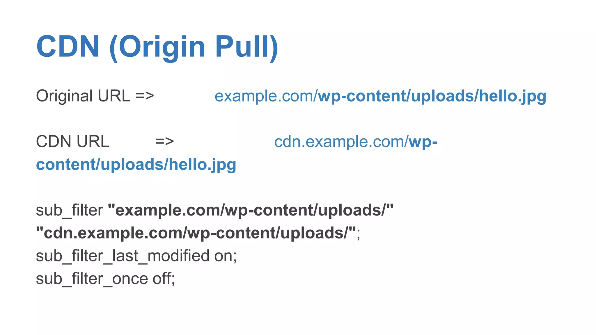 CDN (Origin Pull) 
Original URL => example.com/wp-content/uploads/hello.jpg 
CDN URL => cdn.example.com/wp-content/ 
uploads/hello.jpg 
sub_filter "example.com/wp-content/uploads/" 
"cdn.example.com/wp-content/uploads/"; 
sub_filter_last_modified on; 
sub_filter_once off; 
 