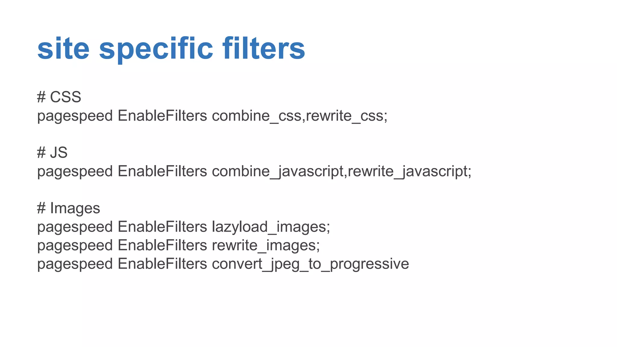 site specific filters 
# CSS 
pagespeed EnableFilters combine_css,rewrite_css; 
# JS 
pagespeed EnableFilters combine_javascript,rewrite_javascript; 
# Images 
pagespeed EnableFilters lazyload_images; 
pagespeed EnableFilters rewrite_images; 
pagespeed EnableFilters convert_jpeg_to_progressive 
 