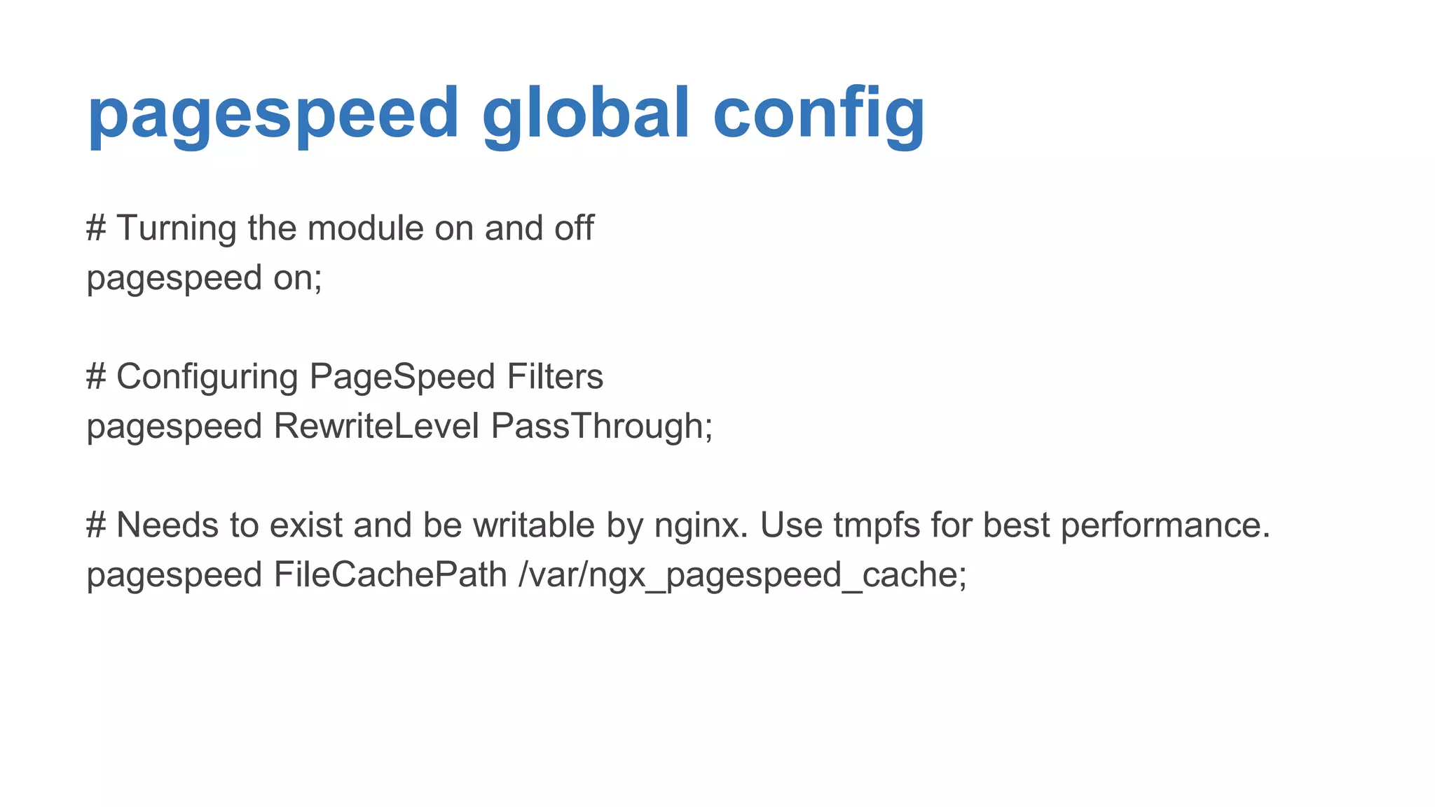 pagespeed global config 
# Turning the module on and off 
pagespeed on; 
# Configuring PageSpeed Filters 
pagespeed RewriteLevel PassThrough; 
# Needs to exist and be writable by nginx. Use tmpfs for best performance. 
pagespeed FileCachePath /var/ngx_pagespeed_cache; 
 