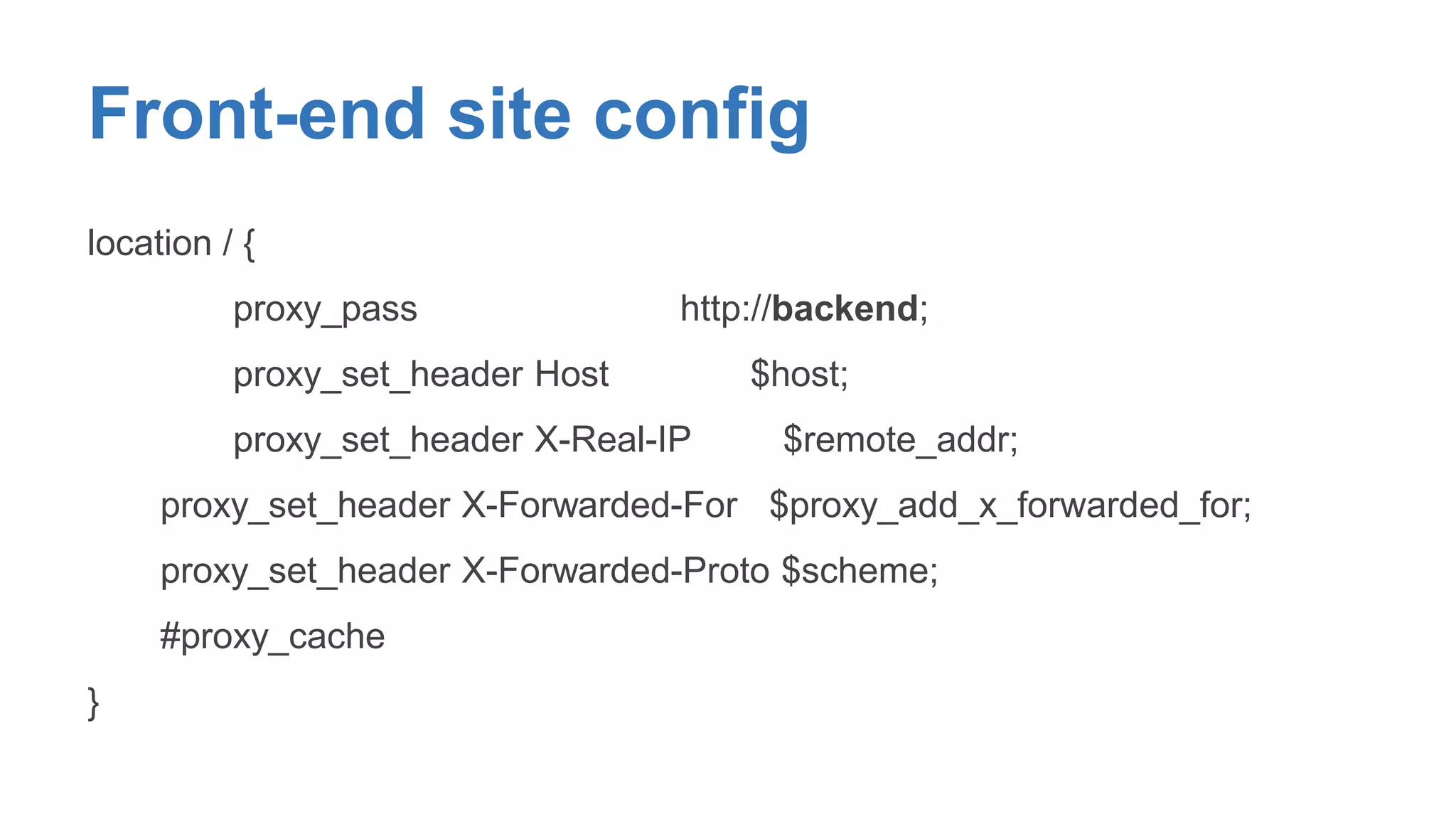 Front-end site config 
location / { 
proxy_pass http://backend; 
proxy_set_header Host $host; 
proxy_set_header X-Real-IP $remote_addr; 
proxy_set_header X-Forwarded-For $proxy_add_x_forwarded_for; 
proxy_set_header X-Forwarded-Proto $scheme; 
#proxy_cache 
} 
 