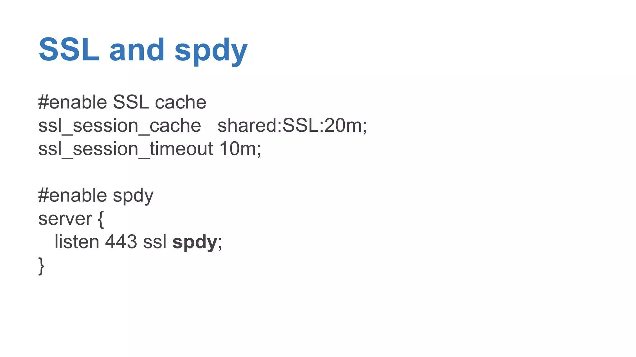 SSL and spdy 
#enable SSL cache 
ssl_session_cache shared:SSL:20m; 
ssl_session_timeout 10m; 
#enable spdy 
server { 
listen 443 ssl spdy; 
} 
 