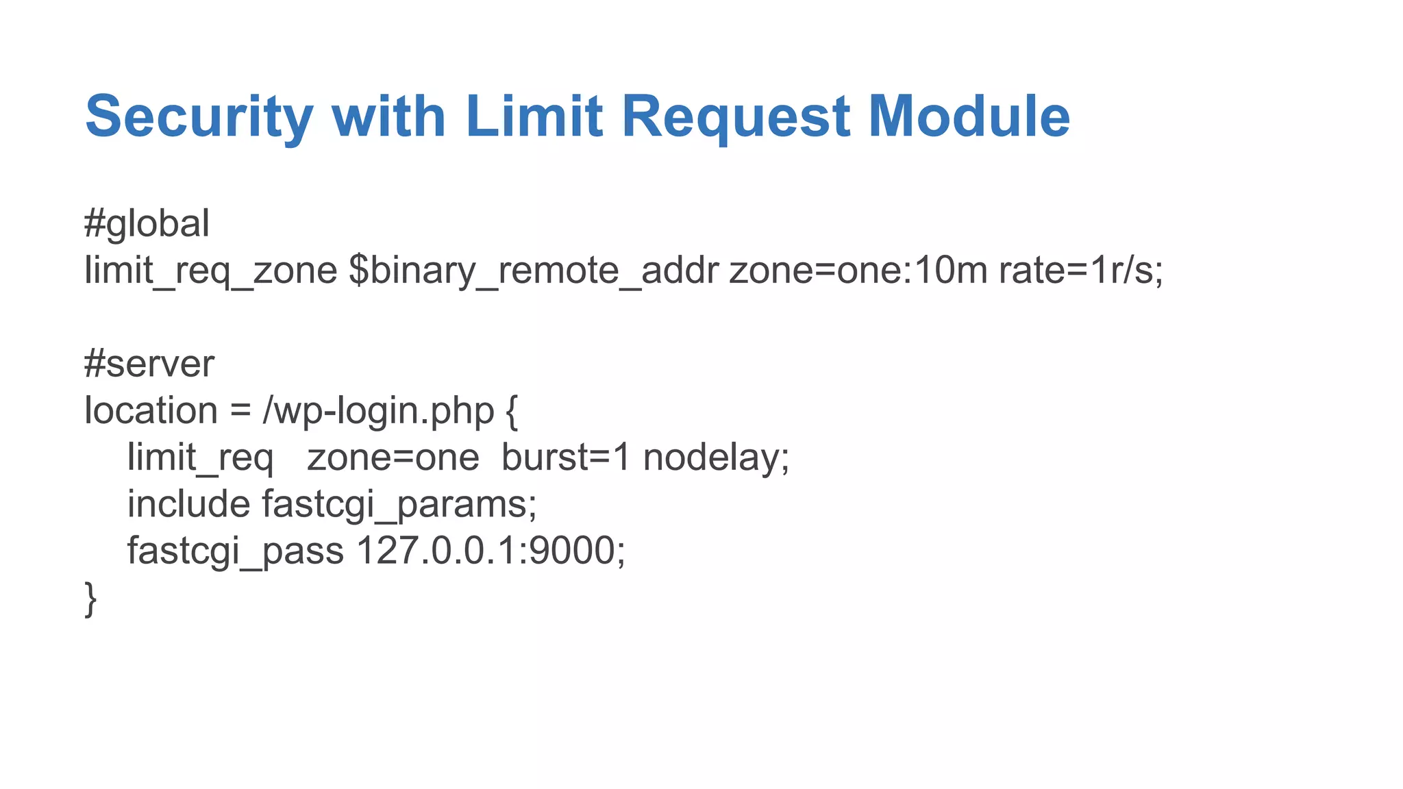 Security with Limit Request Module 
#global 
limit_req_zone $binary_remote_addr zone=one:10m rate=1r/s; 
#server 
location = /wp-login.php { 
limit_req zone=one burst=1 nodelay; 
include fastcgi_params; 
fastcgi_pass 127.0.0.1:9000; 
} 
 